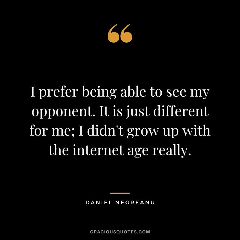 I prefer being able to see my opponent. It is just different for me; I didn't grow up with the internet age really.