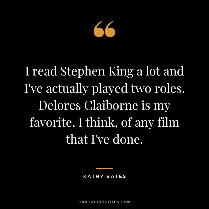 I read Stephen King a lot and I've actually played two roles. Delores Claiborne is my favorite, I think, of any film that I've done.