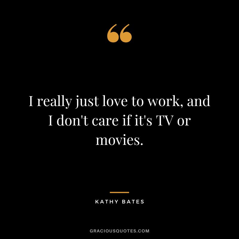 I really just love to work, and I don't care if it's TV or movies.
