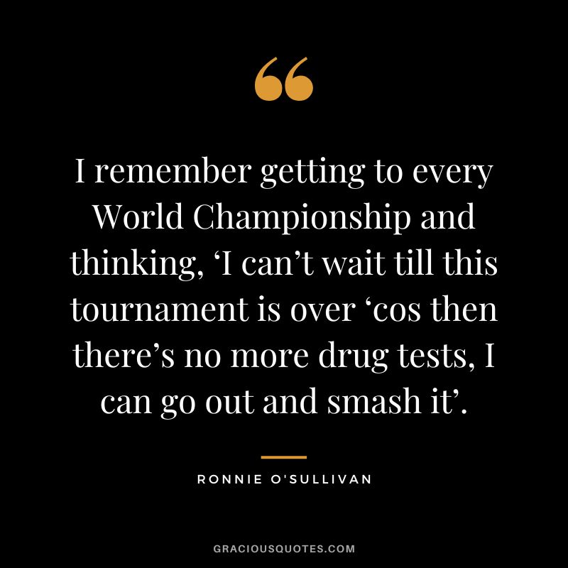 I remember getting to every World Championship and thinking, ‘I can’t wait till this tournament is over ‘cos then there’s no more drug tests, I can go out and smash it’.