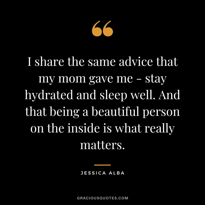 I share the same advice that my mom gave me - stay hydrated and sleep well. And that being a beautiful person on the inside is what really matters.