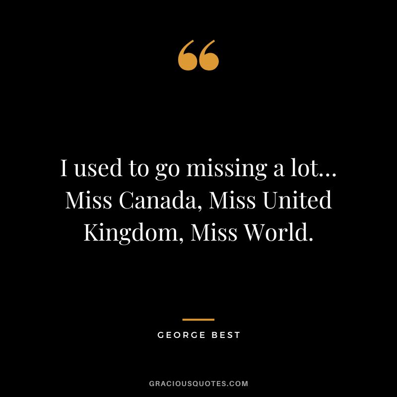 I used to go missing a lot… Miss Canada, Miss United Kingdom, Miss World.