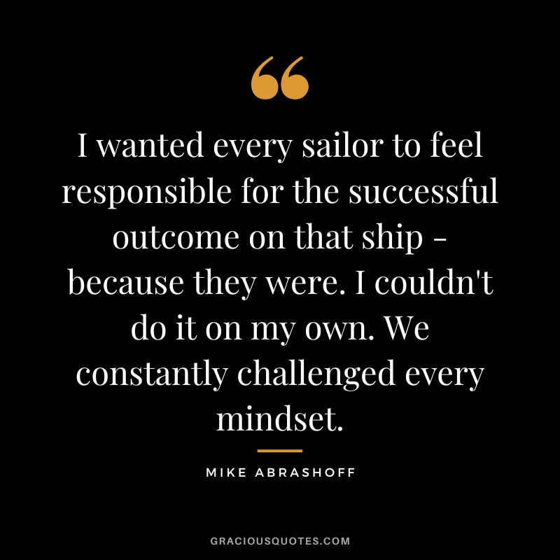 I wanted every sailor to feel responsible for the successful outcome on that ship - because they were. I couldn't do it on my own. We constantly challenged every mindset.