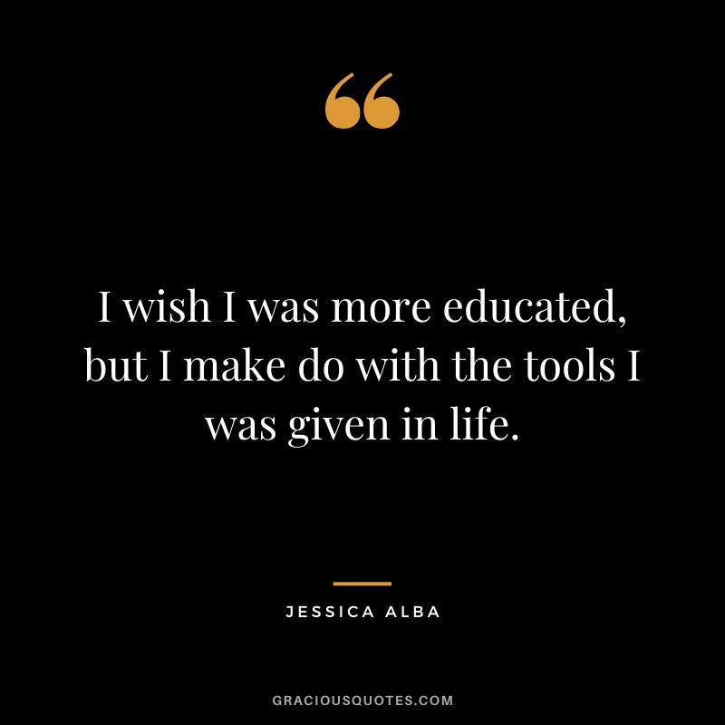 I wish I was more educated, but I make do with the tools I was given in life.