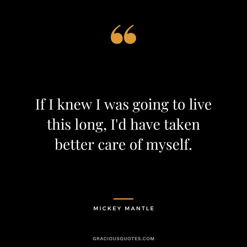 If I knew I was going to live this long, I'd have taken better care of myself.