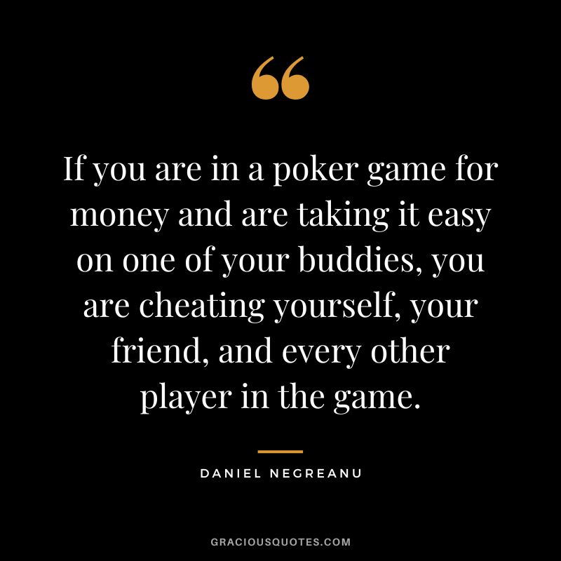If you are in a poker game for money and are taking it easy on one of your buddies, you are cheating yourself, your friend, and every other player in the game.