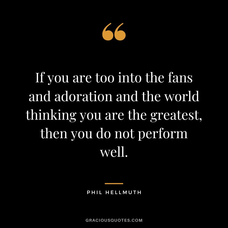 If you are too into the fans and adoration and the world thinking you are the greatest, then you do not perform well.