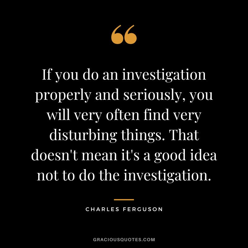 If you do an investigation properly and seriously, you will very often find very disturbing things. That doesn't mean it's a good idea not to do the investigation.