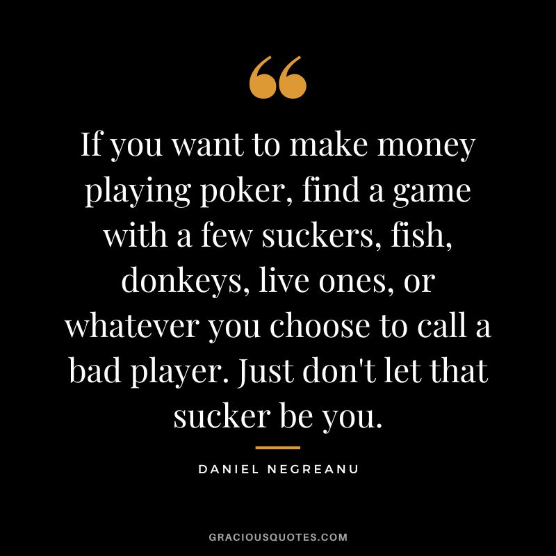 If you want to make money playing poker, find a game with a few suckers, fish, donkeys, live ones, or whatever you choose to call a bad player. Just don't let that sucker be you.