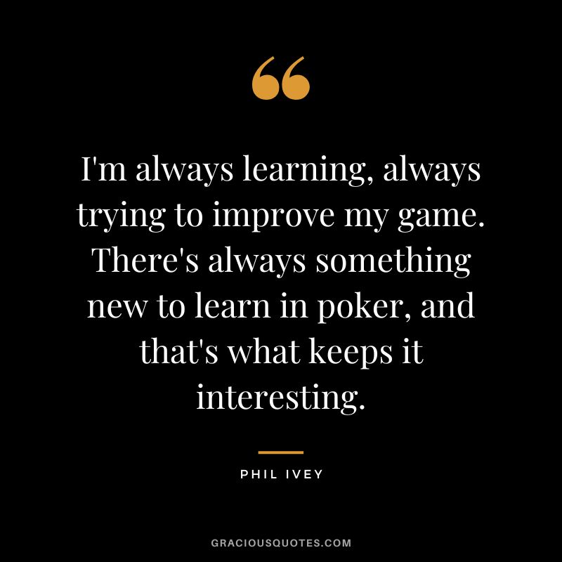 I'm always learning, always trying to improve my game. There's always something new to learn in poker, and that's what keeps it interesting.