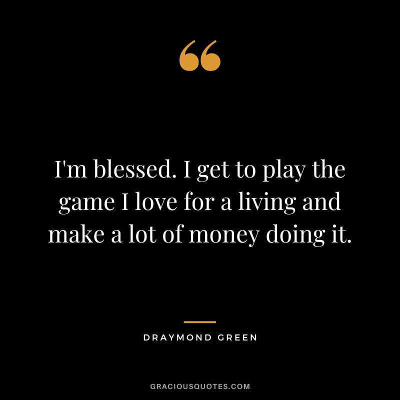 I'm blessed. I get to play the game I love for a living and make a lot of money doing it.