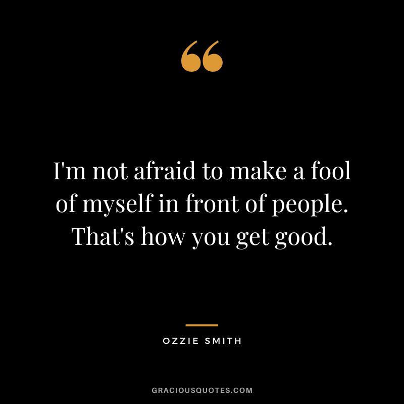 I'm not afraid to make a fool of myself in front of people. That's how you get good.