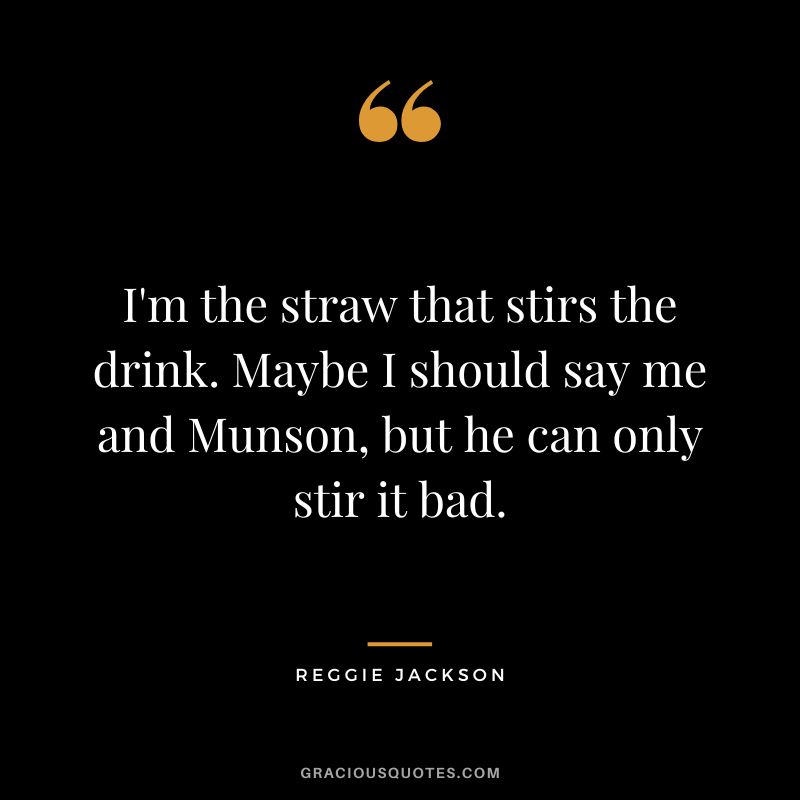 I'm the straw that stirs the drink. Maybe I should say me and Munson, but he can only stir it bad.
