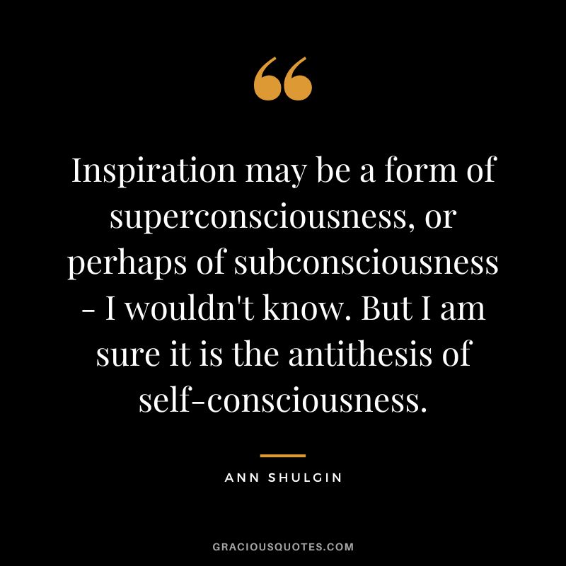 Inspiration may be a form of superconsciousness, or perhaps of subconsciousness - I wouldn't know. But I am sure it is the antithesis of self-consciousness.