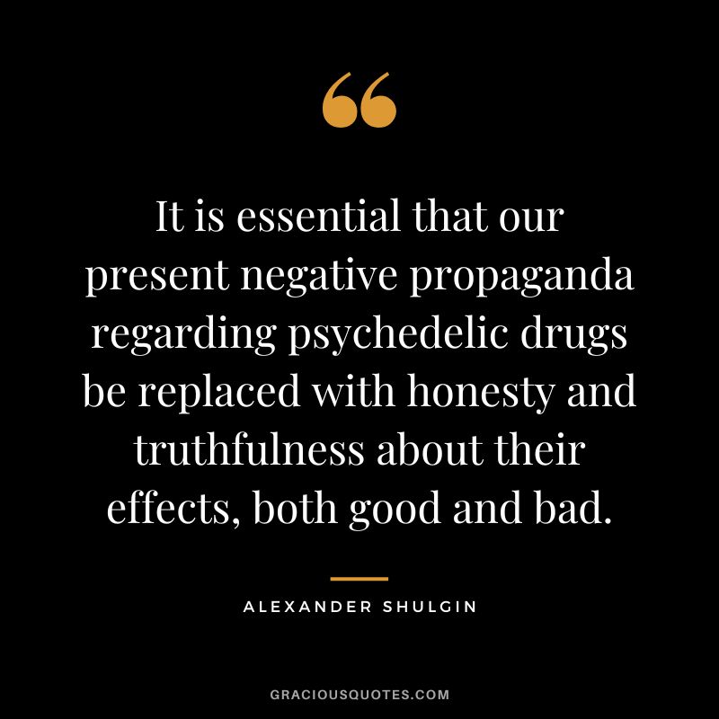 It is essential that our present negative propaganda regarding psychedelic drugs be replaced with honesty and truthfulness about their effects, both good and bad.