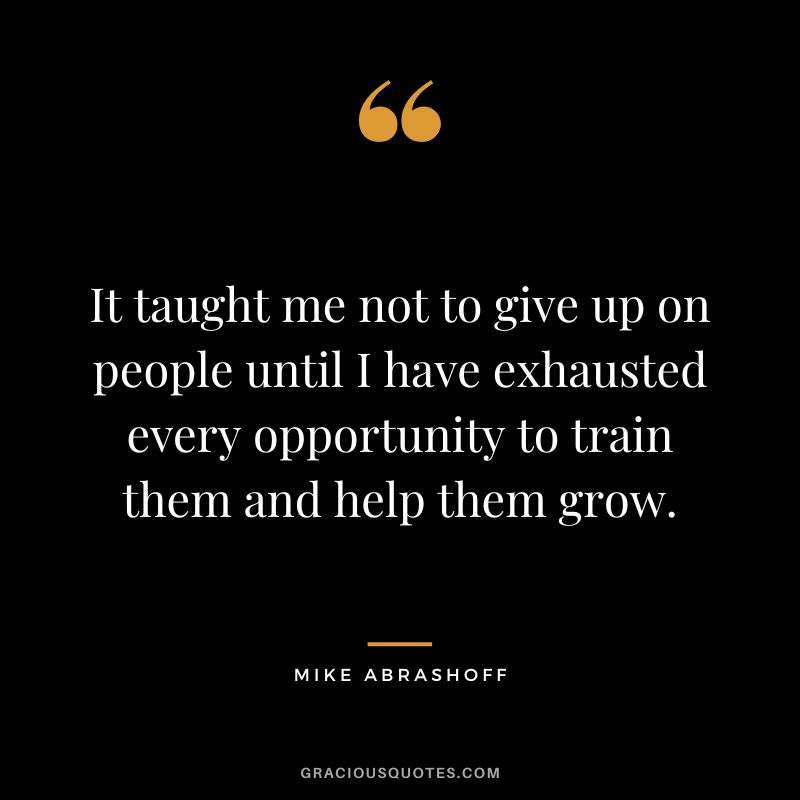 It taught me not to give up on people until I have exhausted every opportunity to train them and help them grow.