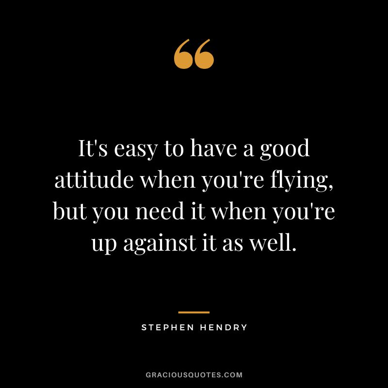 It's easy to have a good attitude when you're flying, but you need it when you're up against it as well.