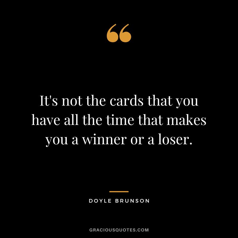 It's not the cards that you have all the time that makes you a winner or a loser.