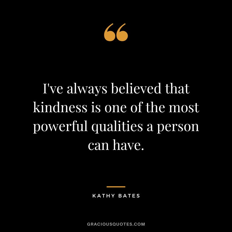 I've always believed that kindness is one of the most powerful qualities a person can have.