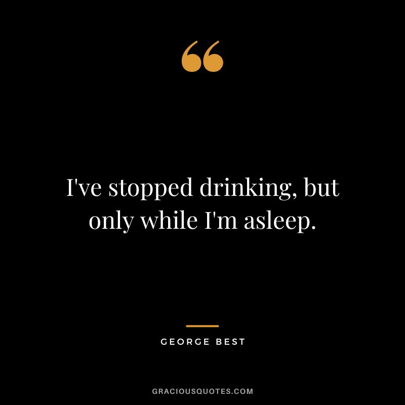 I've stopped drinking, but only while I'm asleep.