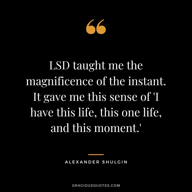 LSD taught me the magnificence of the instant. It gave me this sense of 'I have this life, this one life, and this moment.'