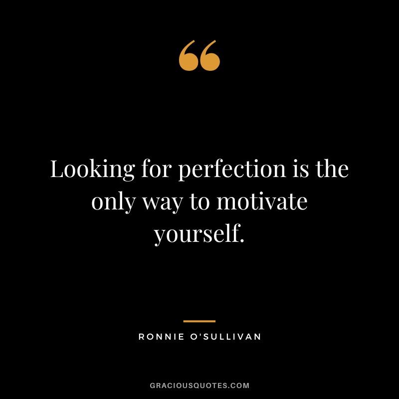 Looking for perfection is the only way to motivate yourself.