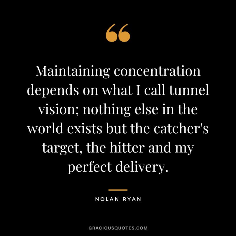 Maintaining concentration depends on what I call tunnel vision; nothing else in the world exists but the catcher's target, the hitter and my perfect delivery.
