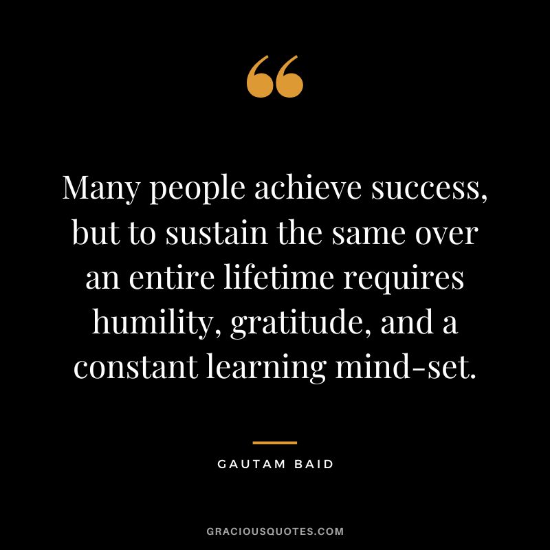 Many people achieve success, but to sustain the same over an entire lifetime requires humility, gratitude, and a constant learning mind-set.