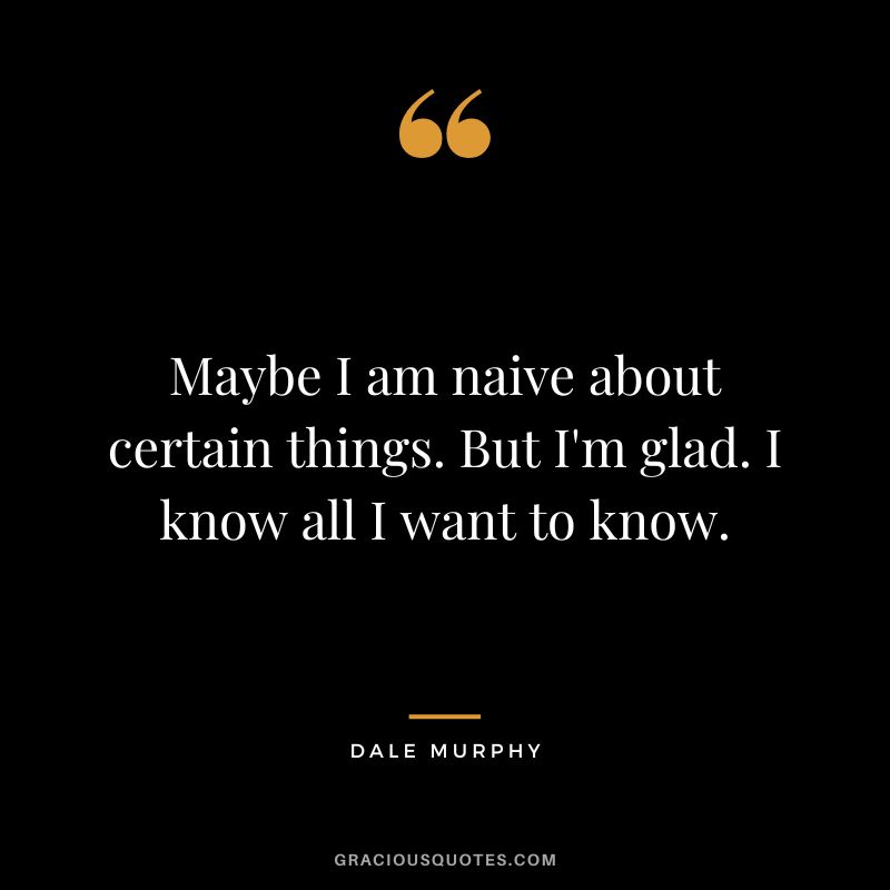 Maybe I am naive about certain things. But I'm glad. I know all I want to know.
