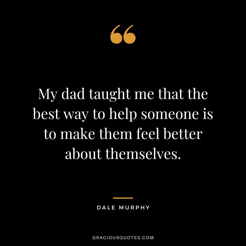 My dad taught me that the best way to help someone is to make them feel better about themselves.