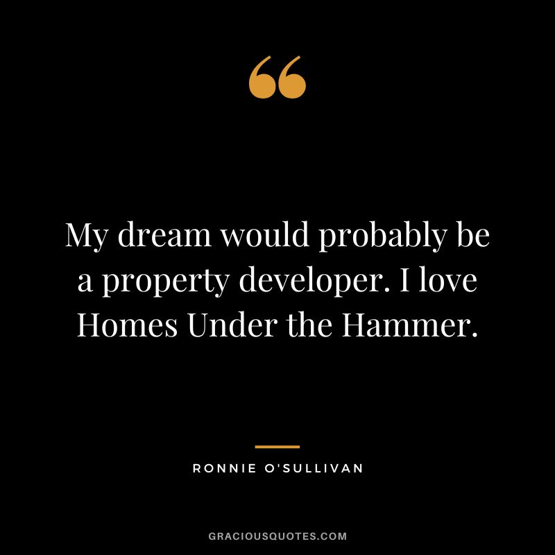 My dream would probably be a property developer. I love Homes Under the Hammer.