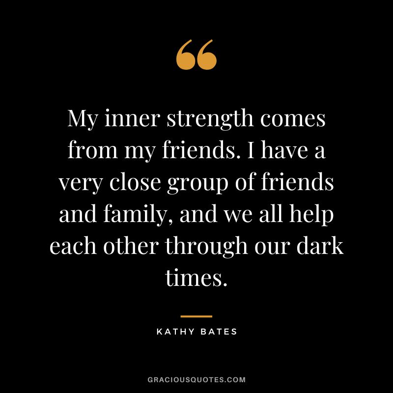 My inner strength comes from my friends. I have a very close group of friends and family, and we all help each other through our dark times.