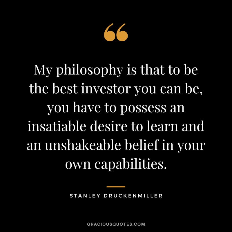 My philosophy is that to be the best investor you can be, you have to possess an insatiable desire to learn and an unshakeable belief in your own capabilities.