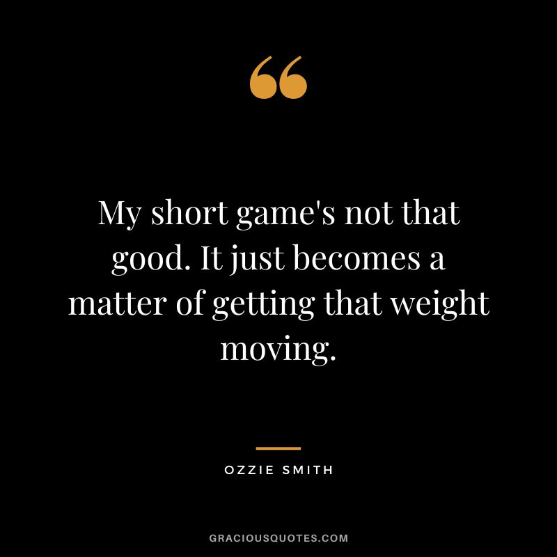 My short game's not that good. It just becomes a matter of getting that weight moving.