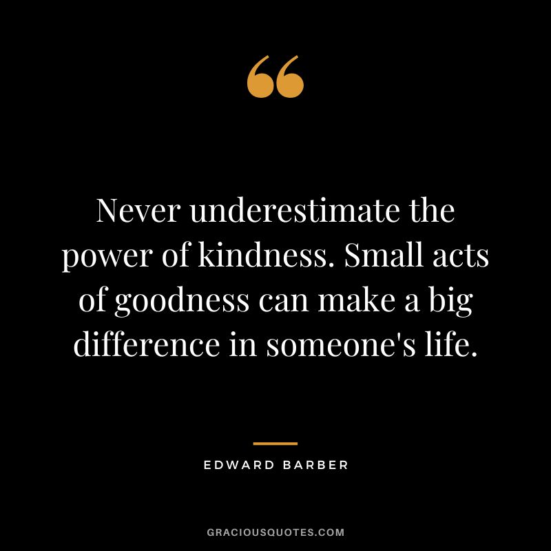 Never underestimate the power of kindness. Small acts of goodness can make a big difference in someone's life.