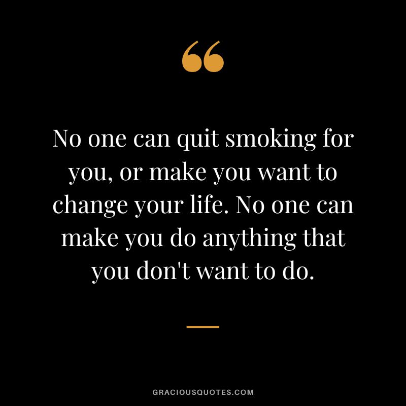 No one can quit smoking for you, or make you want to change your life. No one can make you do anything that you don't want to do.