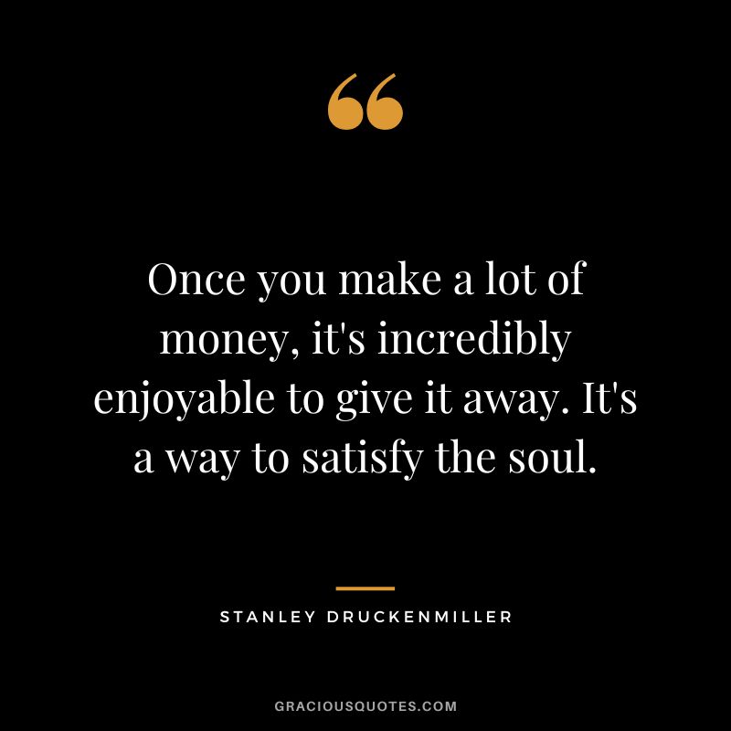 Once you make a lot of money, it's incredibly enjoyable to give it away. It's a way to satisfy the soul.