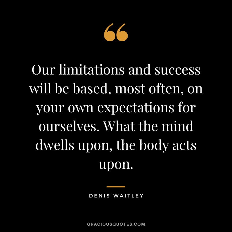 Our limitations and success will be based, most often, on your own expectations for ourselves. What the mind dwells upon, the body acts upon.