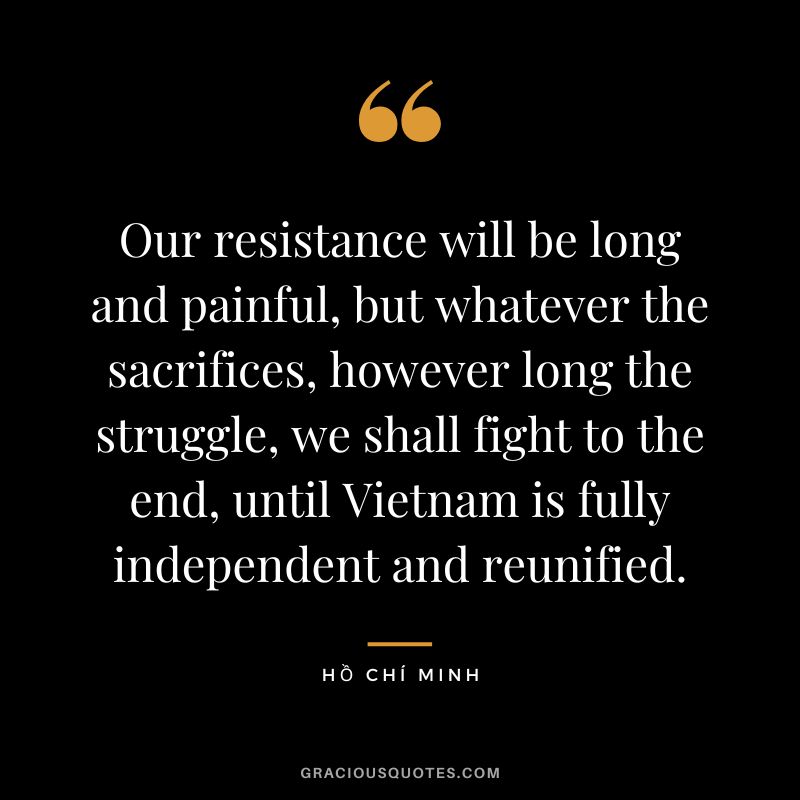 Our resistance will be long and painful, but whatever the sacrifices, however long the struggle, we shall fight to the end, until Vietnam is fully independent and reunified.