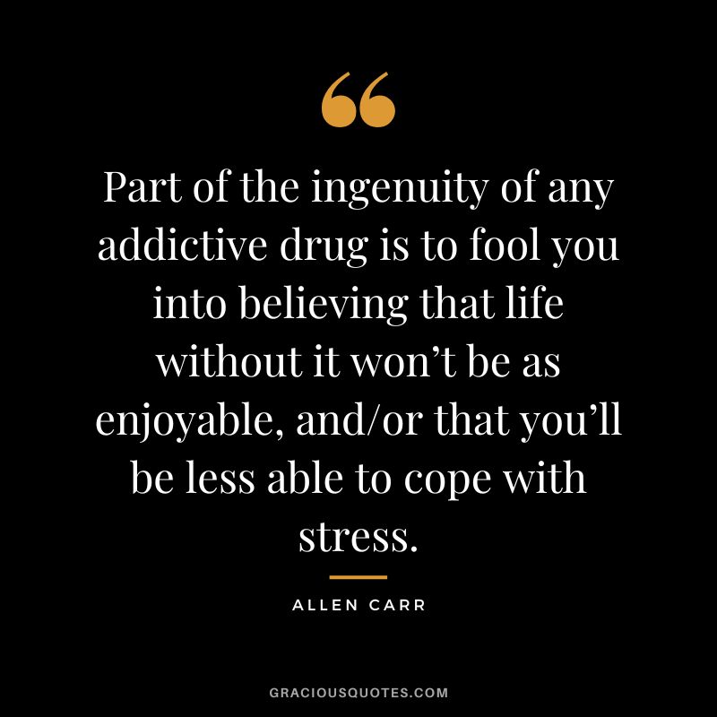 Part of the ingenuity of any addictive drug is to fool you into believing that life without it won’t be as enjoyable, andor that you’ll be less able to cope with stress.