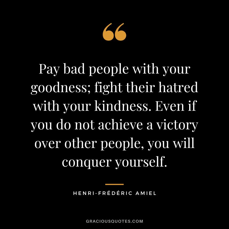 Pay bad people with your goodness; fight their hatred with your kindness. Even if you do not achieve a victory over other people, you will conquer yourself.