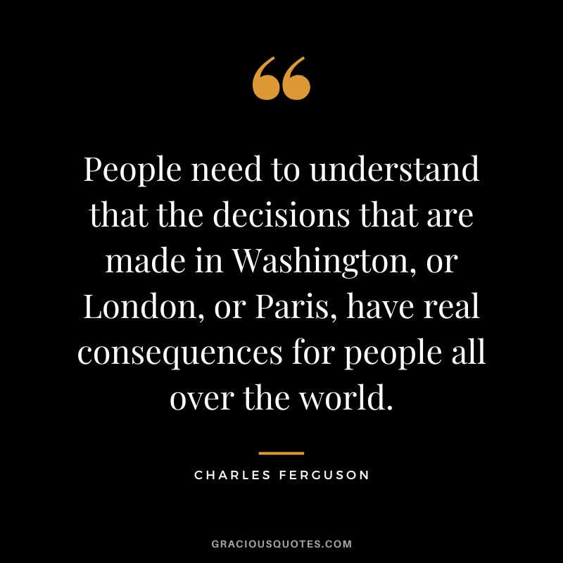 People need to understand that the decisions that are made in Washington, or London, or Paris, have real consequences for people all over the world.