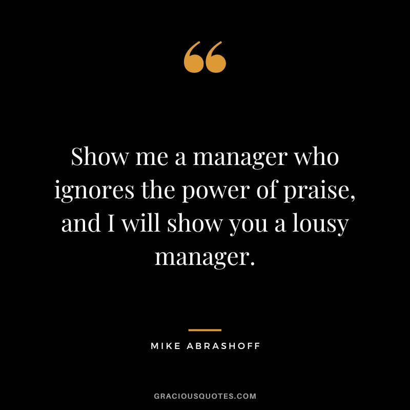 Show me a manager who ignores the power of praise, and I will show you a lousy manager.