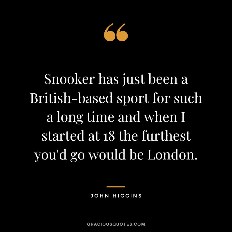 Snooker has just been a British-based sport for such a long time and when I started at 18 the furthest you'd go would be London.