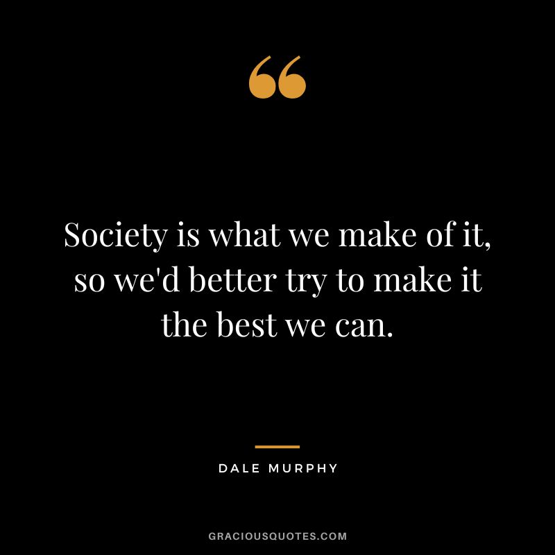 Society is what we make of it, so we'd better try to make it the best we can.