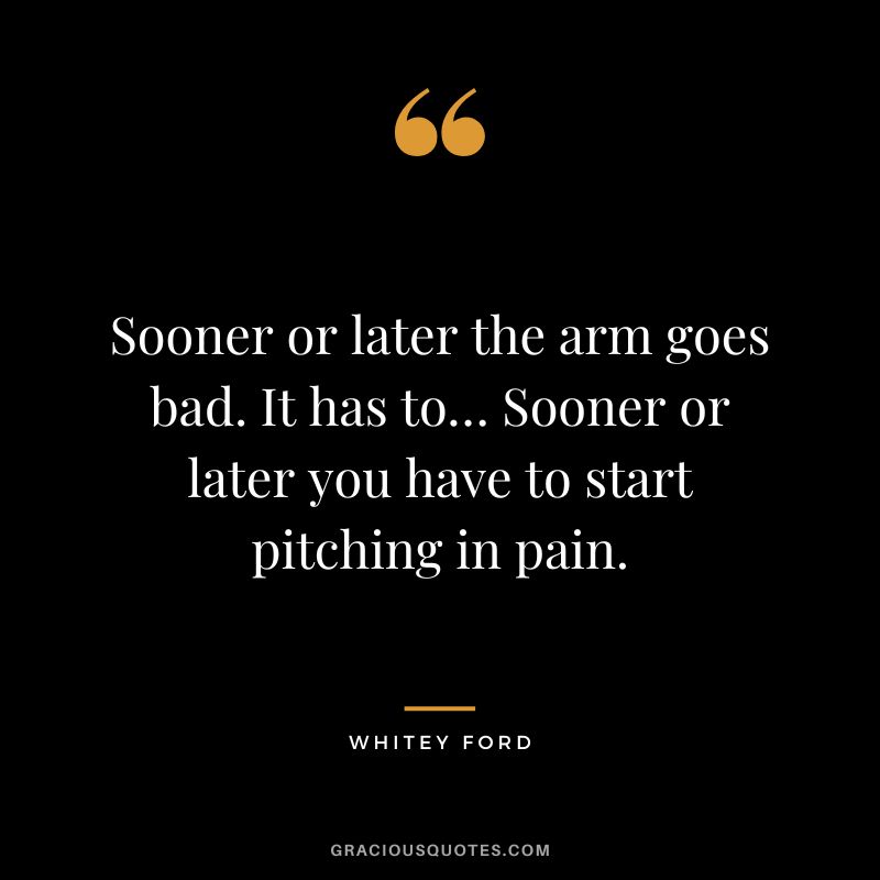 Sooner or later the arm goes bad. It has to… Sooner or later you have to start pitching in pain.