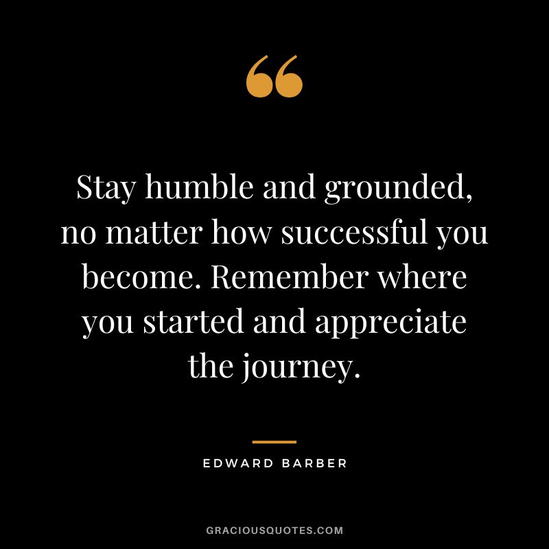 Stay humble and grounded, no matter how successful you become. Remember where you started and appreciate the journey.
