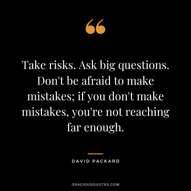 Take risks. Ask big questions. Don't be afraid to make mistakes; if you don't make mistakes, you're not reaching far enough.
