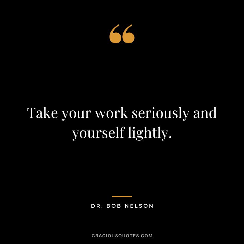 Take your work seriously and yourself lightly.