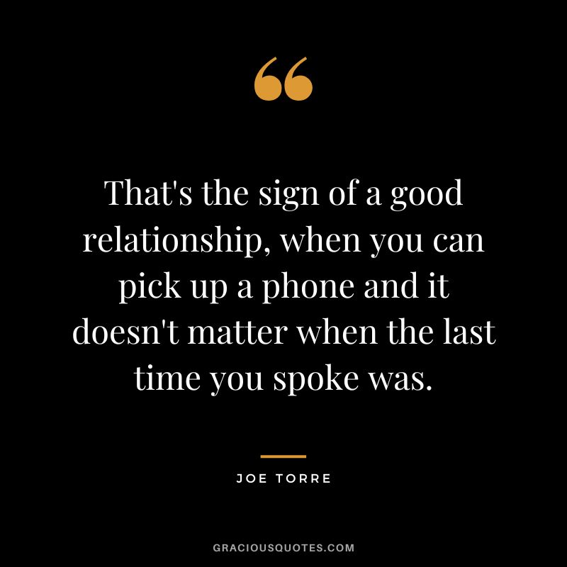 That's the sign of a good relationship, when you can pick up a phone and it doesn't matter when the last time you spoke was.